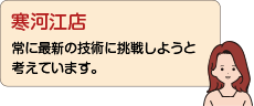 寒河江店：常に最新の技術に挑戦しようと考えています。