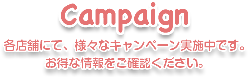 Campaign 各店舗にて、様々なキャンペーン実施中です。お得な情報をご確認ください。